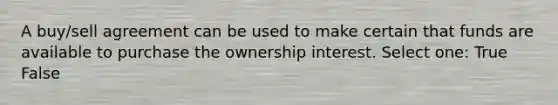 A buy/sell agreement can be used to make certain that funds are available to purchase the ownership interest. Select one: True False