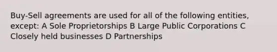 Buy-Sell agreements are used for all of the following entities, except: A Sole Proprietorships B Large Public Corporations C Closely held businesses D Partnerships