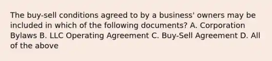 The buy-sell conditions agreed to by a business' owners may be included in which of the following documents? A. Corporation Bylaws B. LLC Operating Agreement C. Buy-Sell Agreement D. All of the above