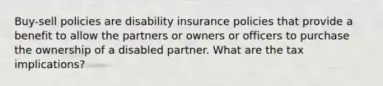 Buy-sell policies are disability insurance policies that provide a benefit to allow the partners or owners or officers to purchase the ownership of a disabled partner. What are the tax implications?