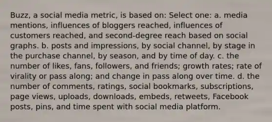 Buzz, a social media metric, is based on: Select one: a. media mentions, influences of bloggers reached, influences of customers reached, and second-degree reach based on social graphs. b. posts and impressions, by social channel, by stage in the purchase channel, by season, and by time of day. c. the number of likes, fans, followers, and friends; growth rates; rate of virality or pass along; and change in pass along over time. d. the number of comments, ratings, social bookmarks, subscriptions, page views, uploads, downloads, embeds, retweets, Facebook posts, pins, and time spent with social media platform.