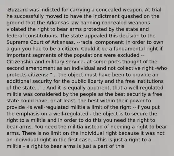 -Buzzard was indicted for carrying a concealed weapon. At trial he successfully moved to have the indictment quashed on the ground that the Arkansas law banning concealed weapons violated the right to bear arms protected by the state and federal constitutions. The state appealed this decision to the Supreme Court of Arkansas. --racial component: in order to own a gun you had to be a citizen. Could it be a fundamental right if important segments of the populations were excluded --Citizenship and military service- at some ports thought of the second amendment as an individual and not collective right -who protects citizens: "... the object must have been to provide an additional security for the public liberty and the free institutions of the state..." ; And it is equally apparent, that a well regulated militia was considered by the people as the best security a free state could have, or at least, the best within their power to provide -Is well-regulated militia a limit of the right --If you put the emphasis on a well-regulated - the object is to secure the right to a militia and in order to do this you need the right to bear arms. You need the militia instead of needing a right to bear arms. There is no limit on the individual right because it was not an individual right in the first case. --This is just a right to a militia - a right to bear arms is just a part of this