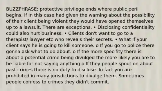 BUZZPHRASE: protective privilege ends where public peril begins. If in this case had given the warning about the possibility of their client being violent they would have opened themselves up to a lawsuit. There are exceptions. • Disclosing confidentiality could also hurt business. • Clients don't want to go to a therapist/ lawyer etc who reveals their secrets. • What if your client says he is going to kill someone. o If you go to police there gonna ask what to do about. o If the more specifity there is about a potential crime being divulged the more likely you are to be liable for not saying anything o If they people spout on about past crimes there is no duty to disclose. In fact you are prohibited in many jurisdictions to divulge them. Sometimes people confess to crimes they didn't commit.