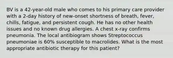 BV is a 42-year-old male who comes to his primary care provider with a 2-day history of new-onset shortness of breath, fever, chills, fatigue, and persistent cough. He has no other health issues and no known drug allergies. A chest x-ray confirms pneumonia. The local antibiogram shows Streptococcus pneumoniae is 60% susceptible to macrolides. What is the most appropriate antibiotic therapy for this patient?