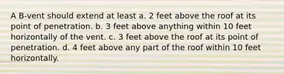 A B-vent should extend at least a. 2 feet above the roof at its point of penetration. b. 3 feet above anything within 10 feet horizontally of the vent. c. 3 feet above the roof at its point of penetration. d. 4 feet above any part of the roof within 10 feet horizontally.