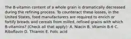 The B-vitamin content of a whole grain is dramatically decreased during the refining process. To counteract these losses, in the United States, food manufacturers are required to enrich or fortify breads and cereals from milled, refined grains with which B-vitamins? (Check all that apply): A. Niacin B. Vitamin B-6 C. Riboflavin D. Thiamin E. Folic acid