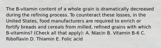 The B-vitamin content of a whole grain is dramatically decreased during the refining process. To counteract these losses, in the United States, food manufacturers are required to enrich or fortify breads and cereals from milled, refined grains with which B-vitamins? (Check all that apply): A. Niacin B. Vitamin B-6 C. Riboflavin D. Thiamin E. Folic acid