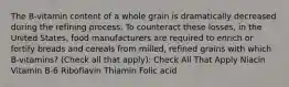 The B-vitamin content of a whole grain is dramatically decreased during the refining process. To counteract these losses, in the United States, food manufacturers are required to enrich or fortify breads and cereals from milled, refined grains with which B-vitamins? (Check all that apply): Check All That Apply Niacin Vitamin B-6 Riboflavin Thiamin Folic acid