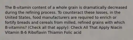 The B-vitamin content of a whole grain is dramatically decreased during the refining process. To counteract these losses, in the United States, food manufacturers are required to enrich or fortify breads and cereals from milled, refined grains with which B-vitamins? (Check all that apply): Check All That Apply Niacin Vitamin B-6 Riboflavin Thiamin Folic acid