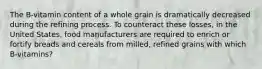 The B-vitamin content of a whole grain is dramatically decreased during the refining process. To counteract these losses, in the United States, food manufacturers are required to enrich or fortify breads and cereals from milled, refined grains with which B-vitamins?