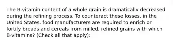 The B-vitamin content of a whole grain is dramatically decreased during the refining process. To counteract these losses, in the United States, food manufacturers are required to enrich or fortify breads and cereals from milled, refined grains with which B-vitamins? (Check all that apply):