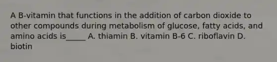 A B-vitamin that functions in the addition of carbon dioxide to other compounds during metabolism of glucose, fatty acids, and amino acids is_____ A. thiamin B. vitamin B-6 C. riboflavin D. biotin