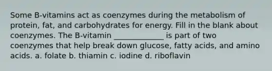 Some B-vitamins act as coenzymes during the metabolism of protein, fat, and carbohydrates for energy. Fill in the blank about coenzymes. The B-vitamin _____________ is part of two coenzymes that help break down glucose, fatty acids, and amino acids. a. folate b. thiamin c. iodine d. riboflavin