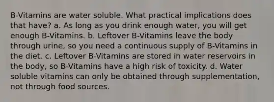 B-Vitamins are water soluble. What practical implications does that have? a. As long as you drink enough water, you will get enough B-Vitamins. b. Leftover B-Vitamins leave the body through urine, so you need a continuous supply of B-Vitamins in the diet. c. Leftover B-Vitamins are stored in water reservoirs in the body, so B-Vitamins have a high risk of toxicity. d. Water soluble vitamins can only be obtained through supplementation, not through food sources.