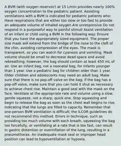 A BVM (with oxygen reservoir) at 15 L/min provides nearly 100% oxygen concentration to the pediatric patient. Assisting ventilations with a BVM is indicated for pediatric patients who: Have respirations that are either too slow or too fast to provide an adequate volume of inhaled oxygen Are unresponsive Do not respond in a purposeful way to painful stimuli Assist ventilation of an infant or child using a BVM in the following way: Ensure that you have the appropriately sized equipment. The proper size mask will extend from the bridge of the nose to the cleft of the chin, avoiding compression of the eyes. The mask is transparent, so you can watch for cyanosis and vomiting. Mask volume should be small to decrease dead space and avoid rebreathing; however, the bag should contain at least 450 mL of air. Use an infant bag, not a neonatal bag, for infants younger than 1 year. Use a pediatric bag for children older than 1 year. Older children and adolescents may need an adult bag. Make sure that there is no pop-off valve on the bag; if the bag has a pop-off valve, make sure that you can hold it shut as necessary to achieve chest rise. Maintain a good seal with the mask on the face. Ventilate at the appropriate rate and volume using a slow, gentle squeeze, not a sharp, quick one. Stop squeezing and begin to release the bag as soon as the chest wall begins to rise, indicating that the lungs are filled to capacity. Remember that one-person BVM ventilation is difficult; the ILCOR guidelines do not recommend this method. Errors in technique, such as providing too much volume with each breath, squeezing the bag too forcefully, or ventilating at a rate that is too fast, can result in gastric distention or overinflation of the lung, resulting in a pneumothorax. An inadequate mask seal or improper head position can lead to hypoventilation or hypoxia.