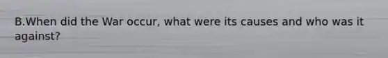 B.When did the War occur, what were its causes and who was it against?