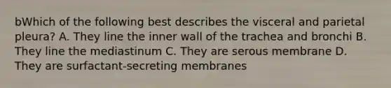 bWhich of the following best describes the visceral and parietal pleura? A. They line the inner wall of the trachea and bronchi B. They line the mediastinum C. They are serous membrane D. They are surfactant-secreting membranes