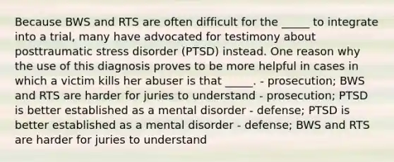 Because BWS and RTS are often difficult for the _____ to integrate into a trial, many have advocated for testimony about posttraumatic stress disorder (PTSD) instead. One reason why the use of this diagnosis proves to be more helpful in cases in which a victim kills her abuser is that _____. - prosecution; BWS and RTS are harder for juries to understand - prosecution; PTSD is better established as a mental disorder - defense; PTSD is better established as a mental disorder - defense; BWS and RTS are harder for juries to understand