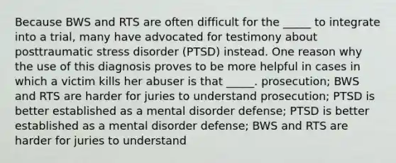 Because BWS and RTS are often difficult for the _____ to integrate into a trial, many have advocated for testimony about posttraumatic stress disorder (PTSD) instead. One reason why the use of this diagnosis proves to be more helpful in cases in which a victim kills her abuser is that _____. prosecution; BWS and RTS are harder for juries to understand prosecution; PTSD is better established as a mental disorder defense; PTSD is better established as a mental disorder defense; BWS and RTS are harder for juries to understand