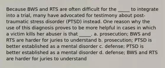 Because BWS and RTS are often difficult for the _____ to integrate into a trial, many have advocated for testimony about post-traumatic stress disorder (PTSD) instead. One reason why the use of this diagnosis proves to be more helpful in cases in which a victim kills her abuser is that _____. a. prosecution; BWS and RTS are harder for juries to understand b. prosecution; PTSD is better established as a mental disorder c. defense; PTSD is better established as a mental disorder d. defense; BWS and RTS are harder for juries to understand