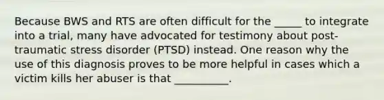 Because BWS and RTS are often difficult for the _____ to integrate into a trial, many have advocated for testimony about post-traumatic stress disorder (PTSD) instead. One reason why the use of this diagnosis proves to be more helpful in cases which a victim kills her abuser is that __________.