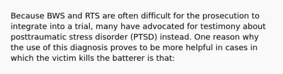 Because BWS and RTS are often difficult for the prosecution to integrate into a trial, many have advocated for testimony about posttraumatic stress disorder (PTSD) instead. One reason why the use of this diagnosis proves to be more helpful in cases in which the victim kills the batterer is that: