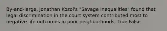 By-and-large, Jonathan Kozol's "Savage Inequalities" found that legal discrimination in the court system contributed most to negative life outcomes in poor neighborhoods. True False