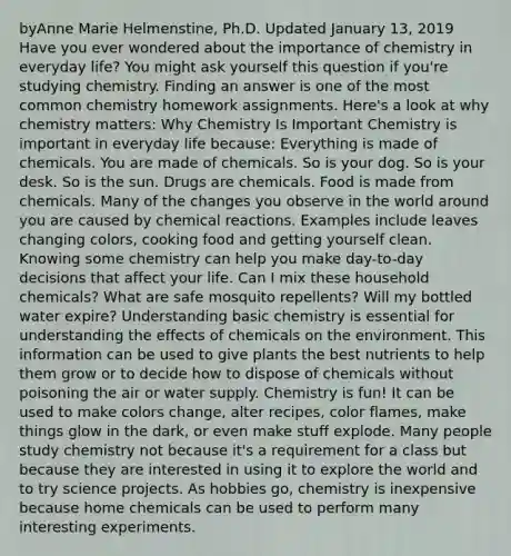 byAnne Marie Helmenstine, Ph.D. Updated January 13, 2019 Have you ever wondered about the importance of chemistry in everyday life? You might ask yourself this question if you're studying chemistry. Finding an answer is one of the most common chemistry homework assignments. Here's a look at why chemistry matters: Why Chemistry Is Important Chemistry is important in everyday life because: Everything is made of chemicals. You are made of chemicals. So is your dog. So is your desk. So is the sun. Drugs are chemicals. Food is made from chemicals. Many of the changes you observe in the world around you are caused by <a href='https://www.questionai.com/knowledge/kc6NTom4Ep-chemical-reactions' class='anchor-knowledge'>chemical reactions</a>. Examples include leaves changing colors, cooking food and getting yourself clean. Knowing some chemistry can help you make day-to-day decisions that affect your life. Can I mix these household chemicals? What are safe mosquito repellents? Will my bottled water expire? Understanding basic chemistry is essential for understanding the effects of chemicals on the environment. This information can be used to give plants the best nutrients to help them grow or to decide how to dispose of chemicals without poisoning the air or water supply. Chemistry is fun! It can be used to make colors change, alter recipes, color flames, make things glow in the dark, or even make stuff explode. Many people study chemistry not because it's a requirement for a class but because they are interested in using it to explore the world and to try science projects. As hobbies go, chemistry is inexpensive because home chemicals can be used to perform many interesting experiments.