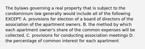 The bylaws governing a real property that is subject to the condominium law generally would include all of the following EXCEPT: A. provisions for election of a board of directors of the association of the apartment owners. B. the method by which each apartment owner's share of the common expenses will be collected. C. provisions for conducting association meetings D. the percentage of common interest for each apartment