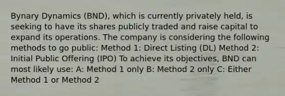 Bynary Dynamics (BND), which is currently privately held, is seeking to have its shares publicly traded and raise capital to expand its operations. The company is considering the following methods to go public: Method 1: Direct Listing (DL) Method 2: Initial Public Offering (IPO) To achieve its objectives, BND can most likely use: A: Method 1 only B: Method 2 only C: Either Method 1 or Method 2