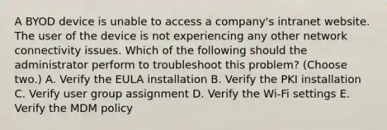 A BYOD device is unable to access a company's intranet website. The user of the device is not experiencing any other network connectivity issues. Which of the following should the administrator perform to troubleshoot this problem? (Choose two.) A. Verify the EULA installation B. Verify the PKI installation C. Verify user group assignment D. Verify the Wi-Fi settings E. Verify the MDM policy