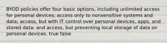 BYOD policies offer four basic options, including unlimited access for personal devices; access only to nonsensitive systems and data; access, but with IT control over personal devices, apps, and stored data; and access, but preventing local storage of data on personal devices. true false