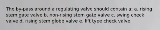 The by-pass around a regulating valve should contain a: a. rising stem gate valve b. non-rising stem gate valve c. swing check valve d. rising stem globe valve e. lift type check valve