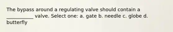 The bypass around a regulating valve should contain a ___________ valve. Select one: a. gate b. needle c. globe d. butterfly