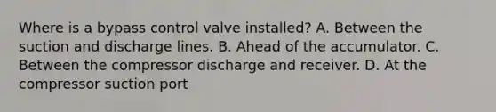 Where is a bypass control valve​ installed? A. Between the suction and discharge lines. B. Ahead of the accumulator. C. Between the compressor discharge and receiver. D. At the compressor suction port