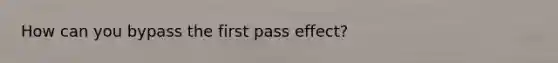 How can you bypass the first pass effect?