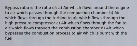 Bypass ratio is the ratio of: a) Air which flows around the engine to air which passes through the combustion chamber b) Air which flows through the turbine to air which flows through the high pressure compressor c) Air which flows through the fan to air which flows through the combustion chamber d) Air which bypasses the combustion process to air which is burnt with the fuel