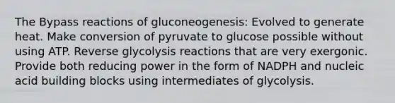 The Bypass reactions of gluconeogenesis: Evolved to generate heat. Make conversion of pyruvate to glucose possible without using ATP. Reverse glycolysis reactions that are very exergonic. Provide both reducing power in the form of NADPH and nucleic acid building blocks using intermediates of glycolysis.