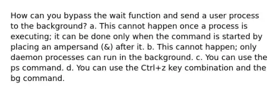 How can you bypass the wait function and send a user process to the background? a. This cannot happen once a process is executing; it can be done only when the command is started by placing an ampersand (&) after it. b. This cannot happen; only daemon processes can run in the background. c. You can use the ps command. d. You can use the Ctrl+z key combination and the bg command.