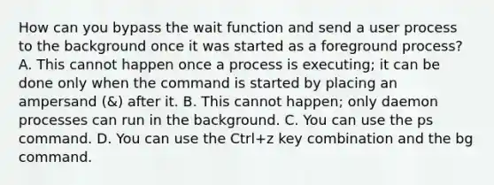 How can you bypass the wait function and send a user process to the background once it was started as a foreground process? A. This cannot happen once a process is executing; it can be done only when the command is started by placing an ampersand (&) after it. B. This cannot happen; only daemon processes can run in the background. C. You can use the ps command. D. You can use the Ctrl+z key combination and the bg command.