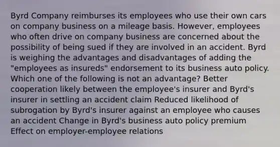 Byrd Company reimburses its employees who use their own cars on company business on a mileage basis. However, employees who often drive on company business are concerned about the possibility of being sued if they are involved in an accident. Byrd is weighing the advantages and disadvantages of adding the "employees as insureds" endorsement to its business auto policy. Which one of the following is not an advantage? Better cooperation likely between the employee's insurer and Byrd's insurer in settling an accident claim Reduced likelihood of subrogation by Byrd's insurer against an employee who causes an accident Change in Byrd's business auto policy premium Effect on employer-employee relations