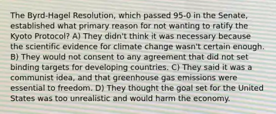 The Byrd-Hagel Resolution, which passed 95-0 in the Senate, established what primary reason for not wanting to ratify the Kyoto Protocol? A) They didn't think it was necessary because the scientific evidence for climate change wasn't certain enough. B) They would not consent to any agreement that did not set binding targets for developing countries. C) They said it was a communist idea, and that greenhouse gas emissions were essential to freedom. D) They thought the goal set for the United States was too unrealistic and would harm the economy.