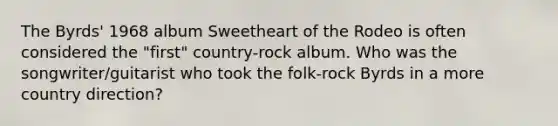 The Byrds' 1968 album Sweetheart of the Rodeo is often considered the "first" country-rock album. Who was the songwriter/guitarist who took the folk-rock Byrds in a more country direction?