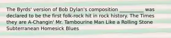 The Byrds' version of Bob Dylan's composition __________ was declared to be the first folk-rock hit in rock history. The Times they are A-Changin' Mr. Tambourine Man Like a Rolling Stone Subterranean Homesick Blues