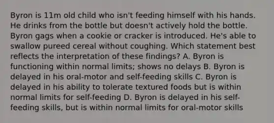 Byron is 11m old child who isn't feeding himself with his hands. He drinks from the bottle but doesn't actively hold the bottle. Byron gags when a cookie or cracker is introduced. He's able to swallow pureed cereal without coughing. Which statement best reflects the interpretation of these findings? A. Byron is functioning within normal limits; shows no delays B. Byron is delayed in his oral-motor and self-feeding skills C. Byron is delayed in his ability to tolerate textured foods but is within normal limits for self-feeding D. Byron is delayed in his self-feeding skills, but is within normal limits for oral-motor skills