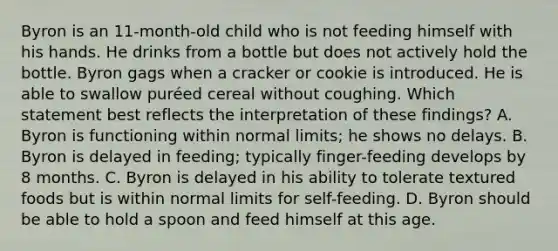 Byron is an 11-month-old child who is not feeding himself with his hands. He drinks from a bottle but does not actively hold the bottle. Byron gags when a cracker or cookie is introduced. He is able to swallow puréed cereal without coughing. Which statement best reflects the interpretation of these findings? A. Byron is functioning within normal limits; he shows no delays. B. Byron is delayed in feeding; typically finger-feeding develops by 8 months. C. Byron is delayed in his ability to tolerate textured foods but is within normal limits for self-feeding. D. Byron should be able to hold a spoon and feed himself at this age.