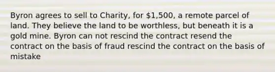 Byron agrees to sell to Charity, for 1,500, a remote parcel of land. They believe the land to be worthless, but beneath it is a gold mine. Byron can not rescind the contract resend the contract on the basis of fraud rescind the contract on the basis of mistake