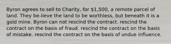 ​Byron agrees to sell to Charity, for 1,500, a remote parcel of land. They be-lieve the land to be worthless, but beneath it is a gold mine. Byron can ​not rescind the contract. ​rescind the contract on the basis of fraud. ​rescind the contract on the basis of mistake. ​rescind the contract on the basis of undue influence.