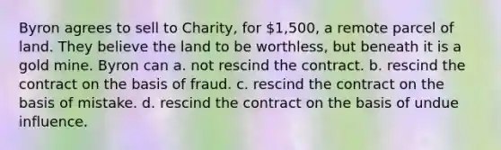 Byron agrees to sell to Charity, for 1,500, a remote parcel of land. They believe the land to be worthless, but beneath it is a gold mine. Byron can a. not rescind the contract. b. rescind the contract on the basis of fraud. c. rescind the contract on the basis of mistake. d. rescind the contract on the basis of undue influence.