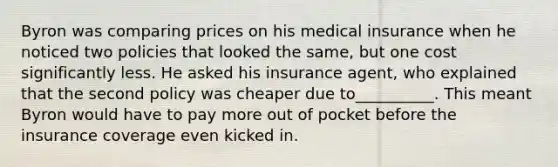 Byron was comparing prices on his medical insurance when he noticed two policies that looked the​ same, but one cost significantly less. He asked his insurance​ agent, who explained that the second policy was cheaper due​ to__________. This meant Byron would have to pay more out of pocket before the insurance coverage even kicked in.